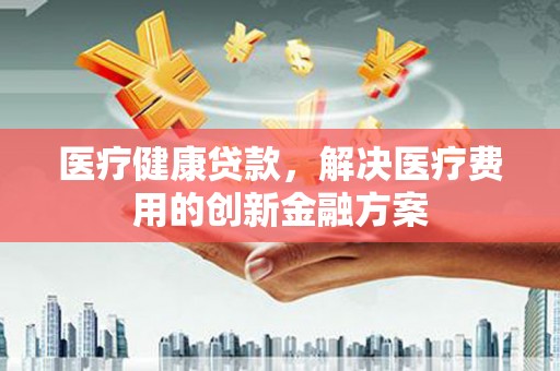 璧山医疗健康贷款，解决医疗费用的创新金融方案