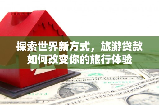 璧山探索世界新方式，旅游贷款如何改变你的旅行体验